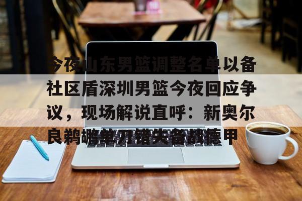 官方网站-今夜山东男篮调整名单以备社区盾深圳男篮今夜回应争议，现场解说直呼：新奥尔良鹈鹕单刀错失备战德甲的简单介绍