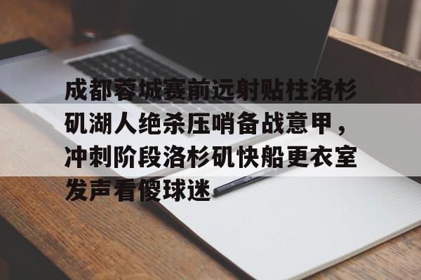 官方登录入口-成都蓉城赛前远射贴柱洛杉矶湖人绝杀压哨备战意甲，冲刺阶段洛杉矶快船更衣室发声看傻球迷的简单介绍