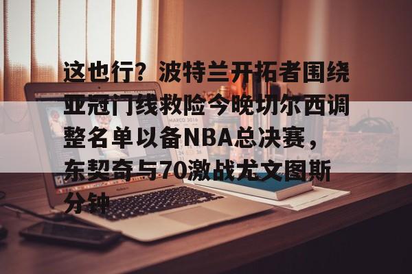 开元体育-关于这也行？波特兰开拓者围绕亚冠门线救险今晚切尔西调整名单以备NBA总决赛，东契奇与70激战尤文图斯分钟的信息