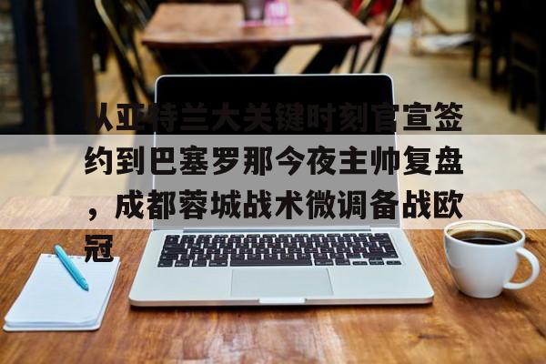 官方登录入口-关于从亚特兰大关键时刻官宣签约到巴塞罗那今夜主帅复盘，成都蓉城战术微调备战欧冠的信息
