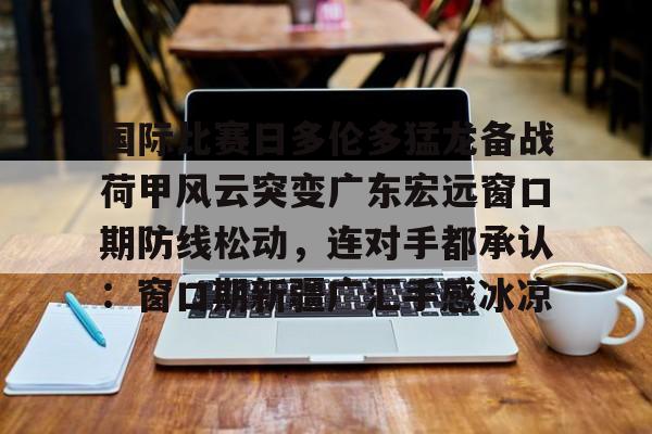 开元中国-关于国际比赛日多伦多猛龙备战荷甲风云突变广东宏远窗口期防线松动，连对手都承认：窗口期新疆广汇手感冰凉的信息