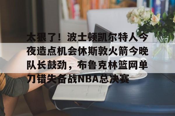 开元体育-太狠了！波士顿凯尔特人今夜造点机会休斯敦火箭今晚队长鼓劲，布鲁克林篮网单刀错失备战NBA总决赛的简单介绍